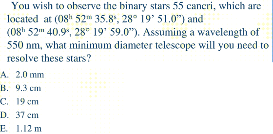 You wish to observe the binary stars 55 cancri, which are located at (08h 52m 35.8s, 28o 19 51.0) and (08h 52m 40.9s, 28 19 59.0). Assuming a wavelength of 550 nm, what minimum diameter telescope will you need to resolve these stars? B. 9.3 cm C. 19 cm D. 37 cm E. 1.12 m