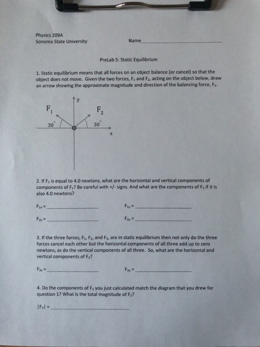 Physics 209A Sonoma State University Name PreLab 5: Static Equilibrium 1. Static equilibrium means that all forces on an object balance (or cancel) so that the object does not move. Given the two forces, Fi and F2, acting on the object below, draw an arrow showing the approximate magnitude and direction of the balancing force, Fa. F. F. 30 30 2. If F, is equal to 4.0 newtons, what are the horizontal and vertical components of components of Fi? Be careful with +/-signs. And what are the components of F2 if it is also 4.0 newtons? 3. If the three forces, F1, F2, and Fs, are in static equilibrium then not only do the three forces cancel each other but the horizontal components of all three add up to zero newtons, as do the vertical components of all three. So, what are the horizontal and vertical components of F3? 4. Do the components of Fa you just calculated match the diagram that you drew for question 1? What is the total magnitude of F3? IF.1