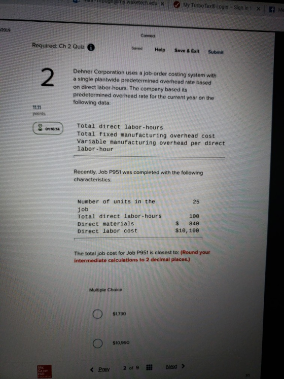 loughamy waketech edu My Turbo Tax Login Signint x f Me 2019 Connect Required: Ch 2 Quiz Saved Help Save & Exit Submit Dehner Corporation uses a job-order costing system with a single plantwide predetermined overhead rate based on direct labor-hours. The company based its predetermined overhead rate for the current year on the following data: points Total direct labor-hours Total fixed manufacturing overhead cost Variable manufacturing overhead per direct labor-hour 02-) Recently, Job P951 was completed with the following characteristics: Number of units in the job Total direct labor-hours Direct materials Direct labor cost 25 100 $840 $10, 100 The total job cost for Job P951 is closest to: (Round your intermediate calculations to 2 decimal places.) Multiple Choice $1.730 $10,990 Mc Graw Hait くPree 20f 9llǐ Next>