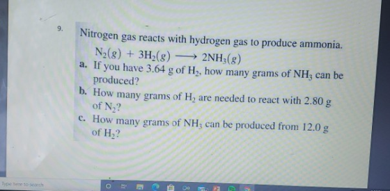 Nitrogen gas reacts with hydrogen gas to produce ammonia. N2(g) + 3H2(g) — 2NH3(g) a. If you have 3.64 g of H, how many grams