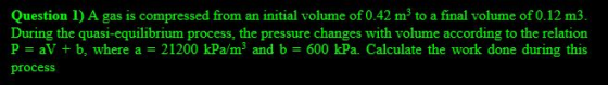 Question 1) A gas is compressed from an initial volume of 0.42 mº to a final volume of 0.12 m3. During the quasi-equilibrium