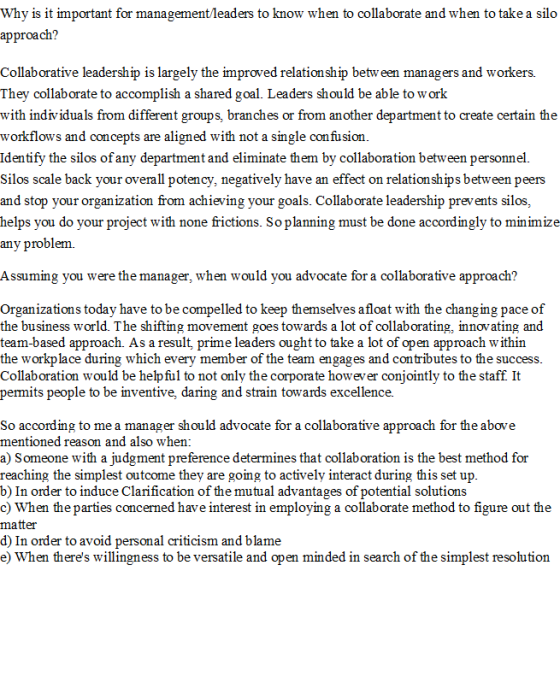 Why is it important for management/leaders to know when to collaborate and when to take a sildo approach? Collaborative leadership is largely the improved relation ship betw een managers and workers. They collaborate to accomplish a shared goal. Leaders should be able to work with individuals from different groups, branches or from another department to create certain the workflows and concepts are aligned with not a single confusion Identify the silos of any department and eliminate them by collaboration between personnel. Silos scale back your overall potency, negatively have an effect on relationships between peers and stop your organization from achieving your goals. Collaborate leadership prevents silos, helps you do your project with none frictions. So planning must be done accordingly to minimize any problem. Assuming you were the manager, when would you advocate for a collaborative approach? Organizations today have to be compelled to keep themselves afloat with the changing pace of the business world. The shifting movement goes towards a lot of collaborating, innovating and team-based approach. As a result, prime leaders ought to take a lot of open approach within the workplace during which every member of the team engages and contributes to the success Collaboration would be helpful to not only the corporate however conjointly to the staff It permits people to be inventive, daring and strain towards excellence. So according to me a manager should advocate for a collaborative approach for the above mentioned reason and also when a) Someone with a judgment preference determines that collaboration is the best method for reaching the simplest outcome they are going to actively interact during this set up b) In order to induce Clarification of the mutual advantages of potential solutions c) When the parties concerned have interest in employing a collaborate method to figure out the matter d) In order to avoid personal criticism and blame e) When theres willingness to be versatile and open minded in search of the simplest resolution