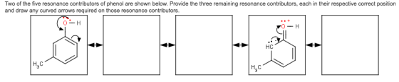 Two of the five resonance contributors of phenol are shown below. Provide the three remaining resonance contributors, each in their respective correct position and draw any curved arrows required on those resonance contributors. HC