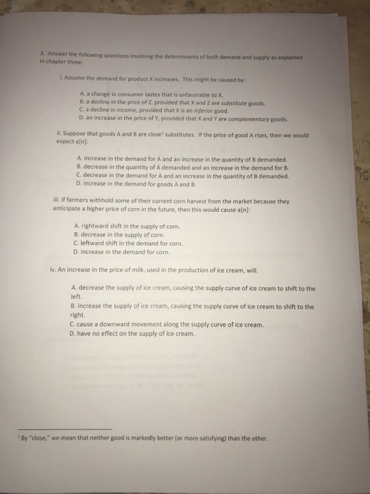 3. Answer the following questions involving the determinants of both demand and supply as explained in chapter three: L Assume the demand for product X increases. This might be caused by A a change in consumer tastes that is unfavorable to X. B. a decline in the price of Z, provided that X and Z are substitute goods C. a decline in income, provided that X is an inferior good. D. an increase in the price of Y, provided that X and Y are compiementary goods. i. Suppose that goods A and B are close substitutes. If the price of good A rises, then we would expect a[n]: A. increase in the demand for A and an increase in the quantity of B demanded. B. decrease in the quantity of A demanded and an increase in the demand for B C. decrease in the demand for A and an increase in the quantity of B demanded D. increase in the demand for goods A and 8. ili. If farmers withhold some of their current corn harvest from the market because they anticipate a higher price of corn in the future, then this would cause aln) A. rightward shift in the supply of corn. B. decrease in the supply of corn. C. leftward shift in the demand for corn. D. increase in the demand for corn. v. An increase in the price of milk, used in the production of ice cream, will: A. decrease the supply of ice cream, causing the supply curve of ice cream to shift to the left. B. increase the supply of ice cream, causing the supply curve of ice cream to shift to the right. C. cause a downward movement along the supply curve of ice cream. D. have no effect on the supply of ice cream. By close, we mean that neither good is markedly better (or more satisfying) than the other