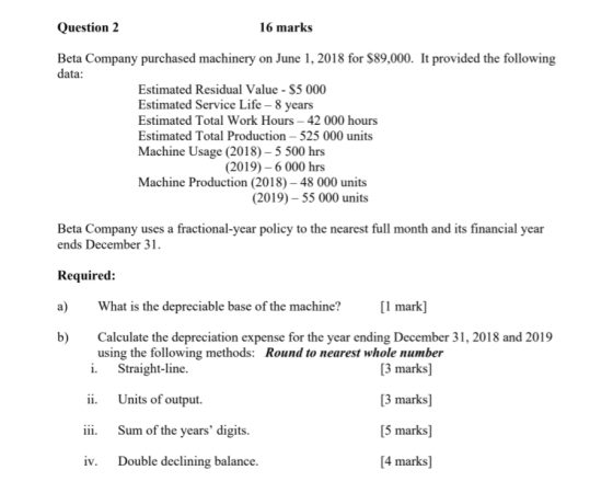 Question 2 16 marks Beta Company purchased machinery on June 1, 2018 for $89,000. It provided the following data: Estimated R