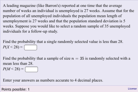 A leading magazine (like Barrons) reported at one time that the average number of weeks an individual is unemployed is 27 weeks. Assume that for the population of all unemployed individuals the population mean length of unemployment is 27 weeks and that the population standard deviation is 5 weeks. Suppose you would like to select a random sample of 35 unemployed individuals for a follow-up study Find the probability that a single randomly selected value is less than 28. Pa 28)- Find the probability that a sample of size n mean less than 28. 35 is randomly selected with a PM 28) Enter your answers as numbers accurate to 4 decimal places. License Points possible: 1