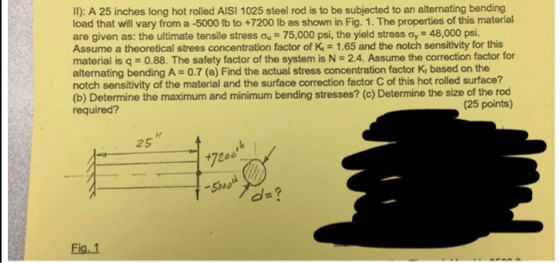 Il): A 25 inches long hot rolled AISI 1025 steel rod is to be subjected to an alternating bending load that will vary from a -5000 lb to +7200 lb as shown in Fig. 1. The properties of this material are given as: the ultimate tensile stress σ,-75,000 psi, the yield stress σ,-48,000 psi. Assume a theoretical stress concentration factor of K-1.65 and the notch sensitivity for this material is q-0.88. The safety factor of the system is N- 2.4. Assume the correction factor for alternating bending A 0.7 (a) Find the actual stress concentration factor K, based on the notch sensitivity of the material and the surface correction factor C of this hot rolled surface? (b) Determine the maximum and minimum bending stresses? (c) Determine the size of the rod required? (25 points) 25 720o d-? Fig. 1