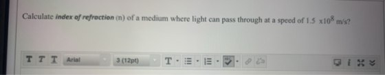 Calculate index of refraction (n) of a medium where light can pass through at a speed of 1.5 x108 m/s? TT T Arial 3 (12pt) T