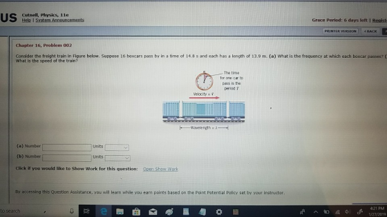 Cutnell, Physics, 1le Help I System Announcements Grace Period: 6 days left I Regist PRINTER VERSION BACK Chapter 16, Problem 002 Consider the freight train in Figure below. Suppose 16 boxcars pass by in a time of 14.8 s and each has a length of 13.9 m. (a) What is the frequency at which each boxcar passes? ( What is the speed of the train? The time for one car to pass is the period T Velocity- wavelength λ--{ (a) Number (b) Number Click if you would like to Show Work for this question: Units Open Show Work By accessing this Question Assistance, you will learn while you earn points based on the Point Potential Policy set by your instructor 4:21 PM 1/27/2019 to search