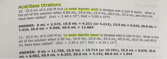 Acid/Base titrations 10. 25.0 mL of 0.100 M H2A (a weak diprotic acid) is titrated with 0.200 M NaOH. What is the pH of the s