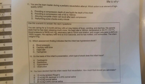 life is why 11. You are the team leader during a pediatric resuscitation attempt Which action is an element of high- er quality CPR? A. Providing a compression depth of one fourth the depth of the chest B. Providing a compression rate of 80 to 100/min C Allowing complete chest wall recoil after each compression D. Performing pulse checks every minute Use this scenario to answer the next 3 questions You are caring for a 3-month-old boy with a 2-day history of fever, vomiting, and diarhea. His parents state that he has been sleeping much more. His heart rate is 100min, temperature is 383°C (101F), blood pressure is 5929 mm Hg, respiratory rate is 70min and shallow, and oxygen saturation is 94% on 100% arygen. His capllary refil tme is 4 to 5 seconds, and he has mottled, cool extremities. The infant weighs 6 kg 12. Which assessment finding indicates that the infant has hypotensive shock? A Blood pressure B. Capilary refill time C. Heart rate D. Tachypnea 13. On the basis of this infants presentation, which type of shock does this infant have? 14 You have decided that this infant needs fruid resuscitation How much fluild should you administer? B 15 murg 5% dextrose no 45% normal saine С 20mLng renrai saine D 20 murg 045% rermalsaire