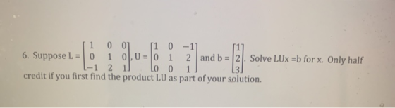 1 00] 11 0 -1] 6. Suppose L = 0 1 0, U = 0 1 2 and b = 2. Solve LUX =b for x. Only half 2 LO 0 1 credit if you first find the