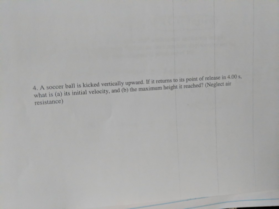 4. A soccer ball is kicked vertically upward. If it returns to its point of release in 4.00s, what is (a) its initial velocity, and (b) the maximum height it reached? (Neglect air resistance)