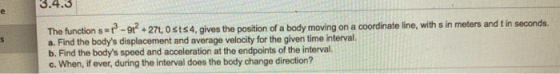 S The function s = 12 - 91? + 27t, Osts 4, gives the position of a body moving on a coordinate line, with sin meters and t in
