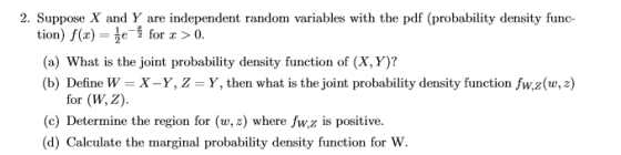 2. Suppose X and Y are independent random variables with the pdf (probability density func- tion) f(x)- for x > 0. (a) What is the joint probability density function of (X, Y)? (b) Define W = X-Y, Z = Y, then what is the joint probability density function fw,z(w, z) for (W, Z). (c) Determine the region for (w, z) where fw,z is positive. (d) Calculate the marginal probability density function for W