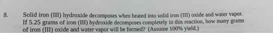 8. Solid iron (1) hydroxide decomposes when heated into solid iron (III) oxide and water vapor. If 5.25 grams of iron (III) h