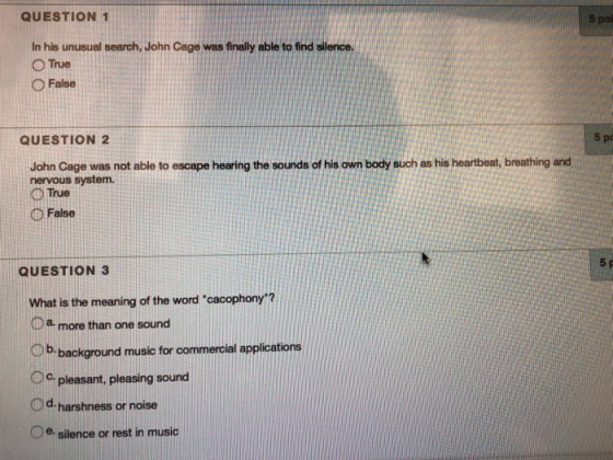 QUESTION 1 In his unusual search, John Cage was finally able to find silence. O True O False QUESTION 2 5 p John Cage was not able to escape hearing the sounds of his own body such as his heartbeat, breathing and nervous system. O True O False QUESTION 3 5 What is the meaning of the word cacophony? a more than one sound C) b. background music for commercial applications Oo pleasant, pleasing sound d harshness or noise Oe. silence or rest in music