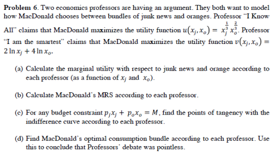Problem 6. Two economics professors are having an argument. They both want to model how MacDonald chooses between bundles of junk news and oranges. Professor I Know All claims that MacDonald maximizes the utility function u(j.xo)- x xo Professor I am the smartest claims that MacDonald maximizes the utility function v(x,xo)- (a) Calculate the marginal utility with respect to junk news and orange according to each professor (as a function of xj and Xo) (b) Calculate MacDonalds MRS according to each professor ) For any budget constraint pjx Poxo-M, find the points of tangency with the indifference curve according to each professor (d) Find MacDonalds optimal consumption bundle according to each professor. Use this to conclude that Professors debate was pointless