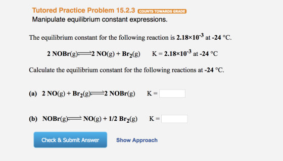 Tutored Practice Problem 15.2.3 COUNTS TOWARDS GRADE Manipulate equilibrium constant expressions. The equilibrium constant for the following reaction is 2.18x10-3 at-24°C. 2 NOBr(g)2 NO(g) + Br2(g) K-2.18x103 at -24 °C Calculate the equilibrium constant for the following reactions at -24 °C. (a) 2 NO(g) +Br2g NOBr(g) K- (b) NOBr(g)_NO(1/2 Br2(g) K- Check & Submit Answer Show Approach