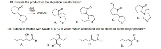 19. Provide the product for the alkylation transformation: o LDA / EtBr product D C. A. B. 20. Butanal is treated with NaOH a