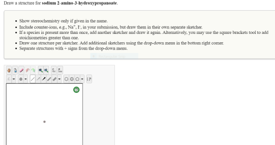 Draw a structure for sodium 2-amino-3-hydroxypropanoate Show stereochemistry only if given in the name. Include counter-ions, e.g., Nat, I, in your submission, but draw them in their own separate sketcher. If a species is present more than once, add another sketcher and draw it again. Alternatively, you may use the square brackets tool to add stoichiometries greater than one. Draw one structure per sketcher. Add additional sketchers using the drop-down menu in the bottom right corner. Separate structures with + signs from the drop-down menu. C P opy to