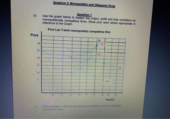 Question 2: Monopolistic and Oligopoly firms 0 Question 1 Use the graph below to explain the output, profit and loss conditio
