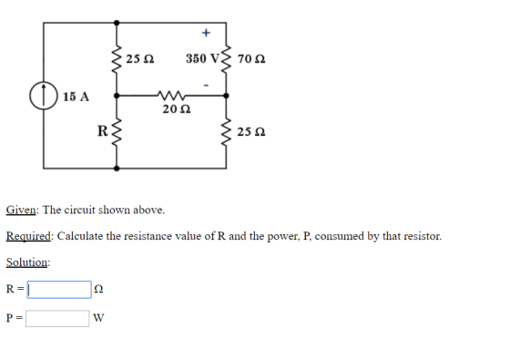 25 Ω 350 70 Ω 15 A 20 Ω 25 Ω Given: The circuit shown above. Required: Calculate the resistance value of R and the power, P, consumed by that resistor Solution R=