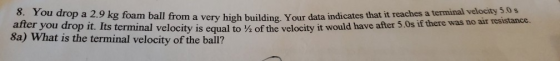 8. You drop a 2.9 kg foam ball from a very high building, Your data indicates that it reaches a terminal vélocity s a s after you drop it. Its terminal 8a) What is the terminal velocity of the ball? velocity is equal to ½ of the velocity it would have after 50s if there was no air resistance
