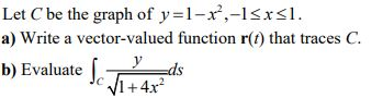 Let C be the graph of y=1-x,-1sxsl. a) Write a vector-valued function r(t) that traces C. y b) Evaluate ca 11+4x2