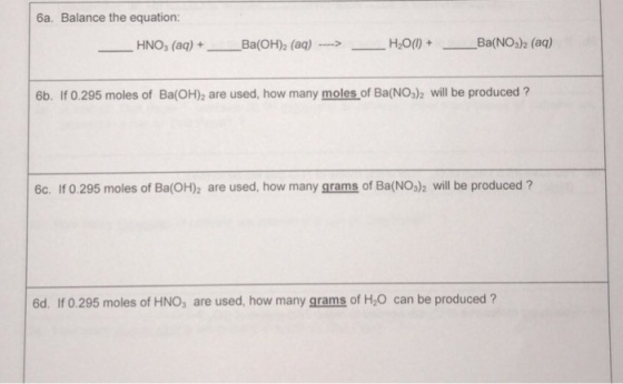6a. Balance the equation: HNO3 (aq) + Ba(OH)2 (aq)--> -H2O() + Ba(NO3)2 (aq) 6b. If 0.295 moles of Ba(OH)2 are used, how many moles of Ba(NO)2 will be produced ? 6c. If 0.295 moles of Ba(OH)2 are used, how many grams of Ba(NO,)2 will be produced ? 6d. If 0.295 moles of HNO, are used, how many grams of H,0 can be produced?