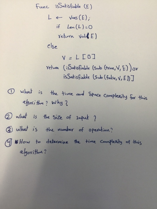 Fune isSatsfiable (E) if Len (L)-O else Yetum (iSatsfable (sub (true,V, E))or isSatisfable (sub (false, v, E) D what is He time and Space Corplexity fr this 2) what is the Size of Impuk ? ② what is number of operation ? Aj How to determine the time Covmple h of this agoritles ?