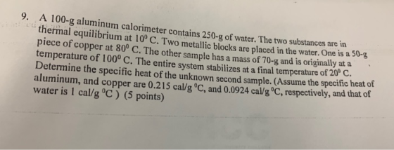 9. 100-g aluminum calorimeter contains 250-g of water. The two substances are in thermal equilibrium at 10° C. Two metallic b