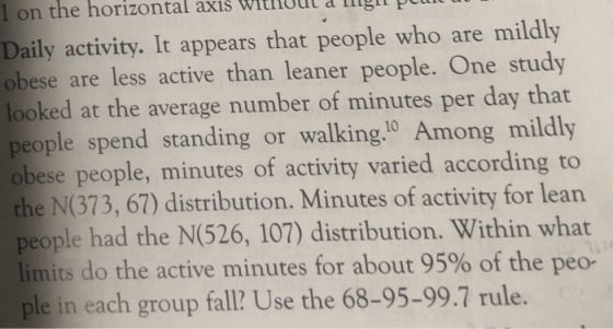 1 on the horizontal axis witnoul & igit plu Daily activity. It appears that people who are mildly obese are less active than leaner people. One study looked at the average number of minutes per day that people spend standing or walking10 Among mildly obese people, minutes of activity varied according to the N(373, 67) distribution. Minutes of activity for lean people had the N(526, 107) distribution. Within what limits do the active minutes for about 95% of the ple in each group fall? Use the 68-95-99.7 rule. peo-