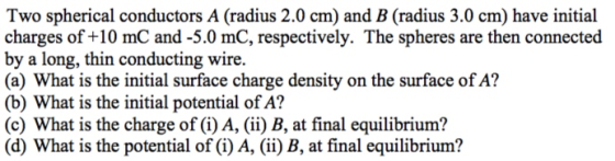 Two spherical conductors A (radius 2.0 cm) and B (radius 3.0 cm) have initial charges of +10 mC and-5.0 mC, respectively. The spheres are then connected by a long, thin conducting wire (a) What is the initial surface charge density on the surface of A? (b) What is the initial potential of A? (c) What is the charge of (i) A, (ii) B, at final equilibrium? (d) What is the potential of (i) A, ii) B, at final equilibrium?