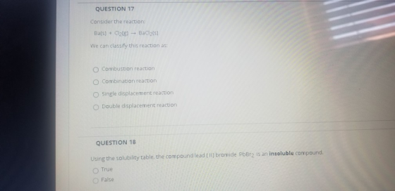 QUESTION 17 Consider the reaction: Ba(s) + Cl2(g) → BaCl2(5) We can classify this reaction as: Combustion reaction O Combinat