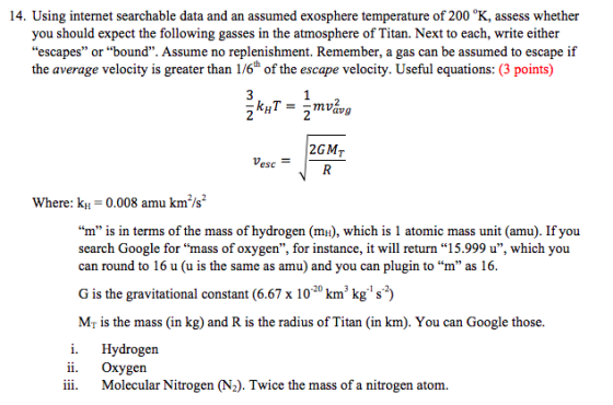 14. Using internet searchable data and an assumed exosphere temperature of 200 °K, assess whether you should expect the following gasses in the atmosphere of Titan. Next to each, write either escapes or bound. Assume no replenishment. Remember, a gas can be assumed to escape if the average velocity is greater than 1/6thof the escape velocity. Useful equations: (3 points) 3 2GMT esc Where: k 0.008 amu km/s2 m is in terms of the mass of hydrogen (mH), which is 1 atomic mass unit (amu). If you search Google for mass of oxygen, for instance, it will return 15.999 u, which you can round to 16 u (u is the same as amu) and you can plugin to m as 16 G is the gravitational constant (6.67 x 1020 km kg s2) Mr is the mass (in kg) and R is the radius of Tian (in km). You can Google those i. Hydrogen 11. oxygen iii. Molecular Nitrogen (N2). Twice the mass of a nitrogen atom.