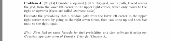 Problem 4. (20 pts) Consider a squared (167 x 167)-grid, and a path, traced across the grid, from the lower left corner to the upper right corner, which only moves to the right or upwards (these are called staircase walks). Estimate the probability that a random path from the lower left corner to the upper right corner starts by going to the right seven times, then two units up and then five units to the right again Hint: First find an eract formula for that probability, and then estimate it using our Gaussian approrimation of Pascals Triangle (Chapter 3).