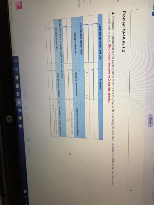 Problem 18-4A Part 2 2. Compute the predicted break-even point in dollar sales for year 2018 assuming the machine is installed and there is no change in the unit selling price. (Round your answers to 2 decimal places.)