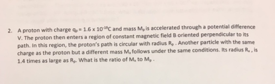 2. A proton with charge gp 1.6 x 10 19C and mass M, is accelerated through a potential difference V. The proton then enters a region of con stant magnetic field B oriented perpendicular to its path. In this region, the protons path is circular with radius Rp Another particle with the same charge as the proton but a different mass M, follows under the same conditions. Its radius R., is 1.4 times as large as Rp. what is the ratio of M, to M, .