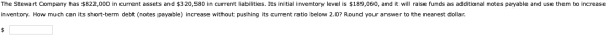 The Stewart Company has $822,000 in current assets and $320,580 in current liabilities. Its initial inventory level is $189,0