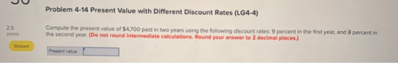 Problem 4-14 Present Value with Different Discount Rates (LG4-4) Compute the present value of $4,700 paid in two years using