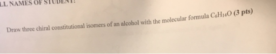LL NAMES OF STUDENT! Draw three chiral constitutional isomers of an alcohol with the molecular formula C6H140 (3 pts)