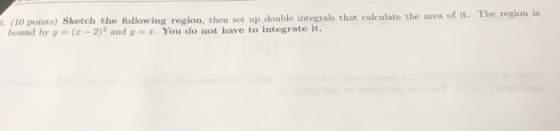 :. (1o points) Sketch the following region, then set up double integrals that calculate the area of it. bound by y (x-2)2 and
