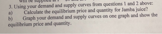11 UU UUPPUULIOL 3. Using your demand and supply curves from questions 1 and 2 above: a) Calculate the equilibrium price and