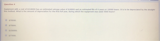 Question 4 Equipment with a cost of $318000 has an estimated salvage value of $18000 and an estimated life of 4 years or 1000