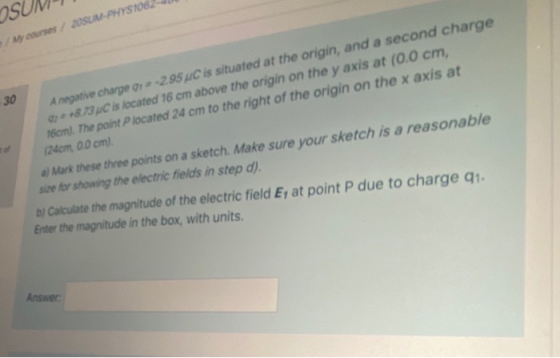 osu My courses 2OSUM-PHYS106 30 A negative charge , * -2.95 uC is situated at the origin, and a second charge 2 * *& 73 C is