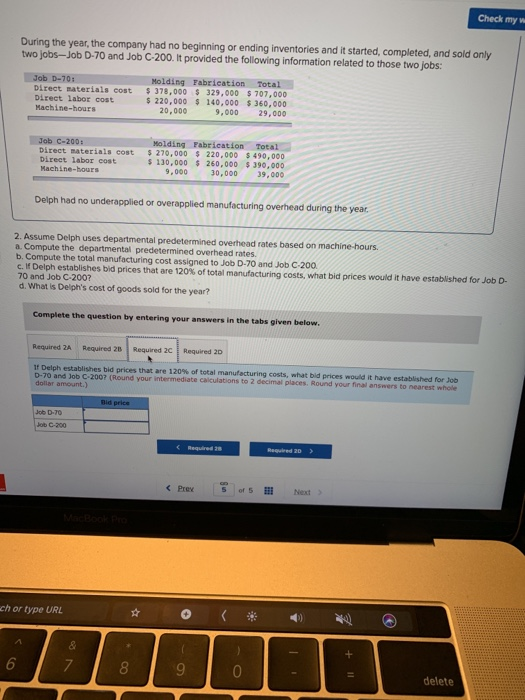 Check my w During the year, the company had no beginning or ending inventories and it started, completed, and sold only two jobs-Job D-70 and Job C-200. It provided the following information related to those two jobs: Job D-70: Molding Fabrication Total Direct materials cost $378,000 $ 329,000 $707,000 Direct labor cost Machine-hours 220,000 140,000 360,000 9,000 29,000 20,000 Job c-200: Molding Fabrication Total Direct materials cost 270,000 220,000 $ 490,000 130,000 260,000 $390,000 9,000 30,000 39,000 Direct labor cost Machine-hours Delph had no underapplied or overapplied manufacturing overhead during the year 2. Assume Delph uses departmental predetermined overhead rates based on machine-hours. a. Compute the departmental predetermined overhead rates. b. Compute the total manufacturing cost assigned to Job D-70 and Job C-200 elf Delph establishes bid prices that are 120% of total manufacturing costs, what bid prices would it have et 70 and Job C-200? d. What Is Delphs cost of goods sold for the year? tablished for Job D- Complete the question by entering your answers in the tabs given below Required 2A Required 28 Required 2C Required 21 If Delph establishes bid prices that are 120% of total manufacturing costs, ntat bla ences eould it ble wtehhhed for ea D-70 and Job C-200? (Round your dollar amount.) intermediate calculations to 2 decimal places. Round your final answers to nearest whole ob C-200 Pre S ors Next ch or type URL 9 delete