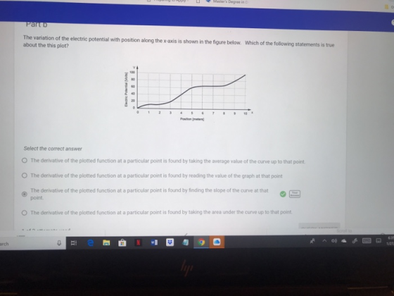 The variation of the electric potential with position along the x-axis is shown in the figure below. about the this plot? Which of the following statements is true 0 12 710 Position m Select the correct answer O The derivative of the plotted function at a particular point is found by taking the average value of the curve up to that point O The derivative of the plotted function at a particular point is found by reading the value of the graph at that point derivative of the pitted function at a particular point is found by finding the slope of the curve at that point. O The derivative of the plotted function at a particular point is found by taking the area under the curve up to that point. arch 1/27