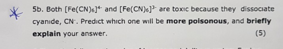 5b. Both [Fe(CN)6]*- and [Fe(CN)6]} are toxic because they dissociate cyanide, CNC. Predict which one will be more poisonous,