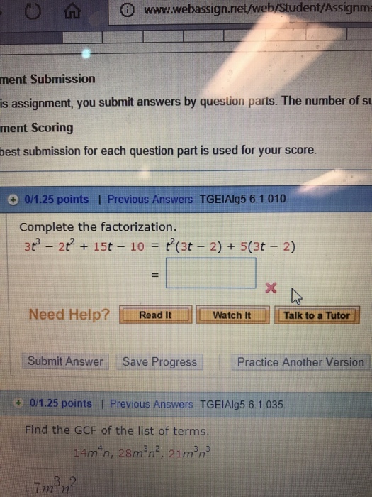 nme ment Submission is assignment, you submit answers by question parts. The number ofs ment Scoring best submission for each question part is used for your score. 0/1.25 points I Previous Answers TGEIAlg5 6.1.010 Complete the factorization. 3t 2t 15t 10t(3t 2) + 5(3t 2) Need Help? LLml Read It hit 1 Talk to a Tutor Submit Answer Save Progress Practice Another Version + 0/1.25 points I Previous Answers TGEIAlg5 6.1.035 Find the GCF of the list of terms. 14?n, 28m 3n2, 21min3 (7n